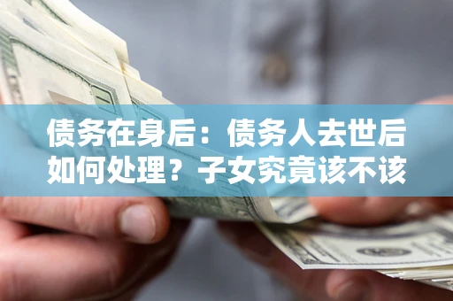 武汉债务在身后：债务人去世后如何处理？子女究竟该不该还钱？